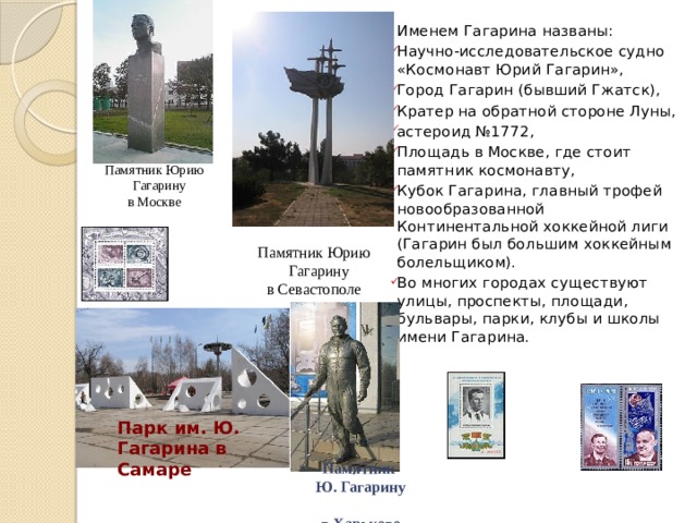 Именем Гагарина названы: Научно-исследовательское судно «Космонавт Юрий Гагарин», Город Гагарин (бывший Гжатск), Кратер на обратной стороне Луны, астероид №1772, Площадь в Москве, где стоит памятник космонавту, Кубок Гагарина, главный трофей новообразованной Континентальной хоккейной лиги (Гагарин был большим хоккейным болельщиком). Во многих городах существуют улицы, проспекты, площади, бульвары, парки, клубы и школы имени Гагарина. Памятник Юрию Гагарину в Москве Памятник Юрию Гагарину в Севастополе Парк им. Ю. Гагарина в Самаре Памятник  Ю. Гагарину  в Харькове 