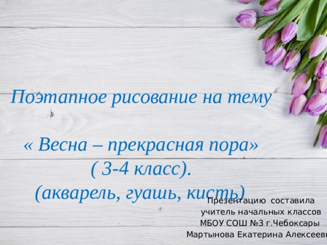 Поэтапное рисование на тему  « Весна – прекрасная пора»  ( 3-4 класс).  (акварель, гуашь, кисть)  Презентацию составила учитель начальных классов МБОУ СОШ №3 г.Чебоксары Мартынова Екатерина Алексеевна 