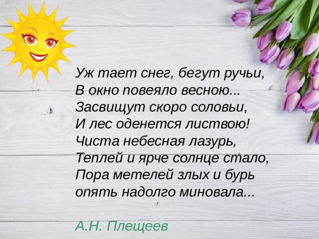Уж тает снег, бегут ручьи,  В окно повеяло весною...  Засвищут скоро соловьи,  И лес оденется листвою!  Чиста небесная лазурь,  Теплей и ярче солнце стало,  Пора метелей злых и бурь  опять надолго миновала...   А.Н. Плещеев 