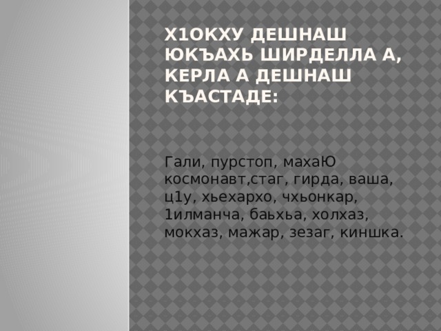 Х1ОКХУ ДЕШНАШ ЮКЪАХЬ ШИРДЕЛЛА А, КЕРЛА А ДЕШНАШ КЪАСТАДЕ: Гали, пурстоп, махаЮ космонавт,стаг, гирда, ваша, ц1у, хьехархо, чхьонкар, 1илманча, баьхьа, холхаз, мокхаз, мажар, зезаг, киншка. 