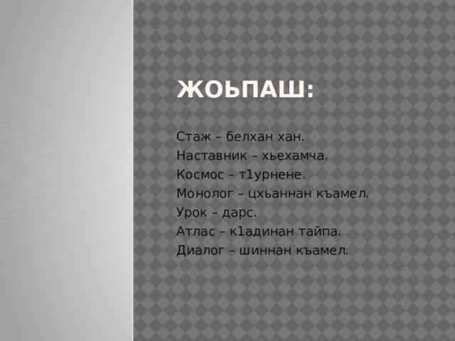 Жоьпаш:   Стаж – белхан хан. Наставник – хьехамча. Космос – т1урнене. Монолог – цхьаннан къамел. Урок – дарс. Атлас – к1адинан тайпа. Диалог – шиннан къамел. 