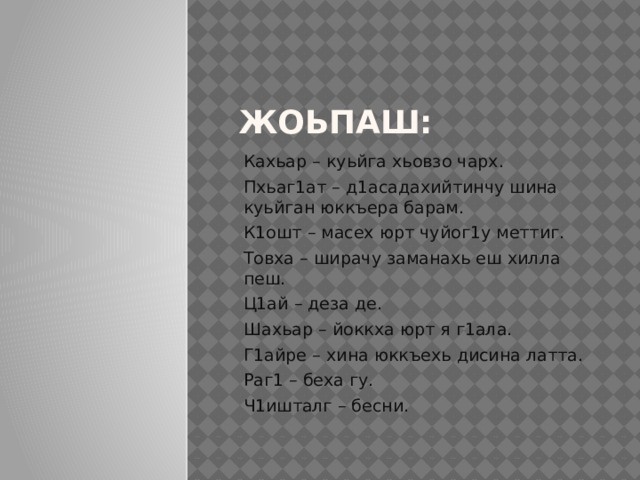 Жоьпаш: Кахьар – куьйга хьовзо чарх. Пхьаг1ат – д1асадахийтинчу шина куьйган юккъера барам. К1ошт – масех юрт чуйог1у меттиг. Товха – ширачу заманахь еш хилла пеш. Ц1ай – деза де. Шахьар – йоккха юрт я г1ала. Г1айре – хина юккъехь дисина латта. Раг1 – беха гу. Ч1ишталг – бесни. 