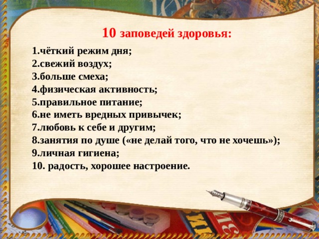 10 заповедей здоровья: чёткий режим дня; свежий воздух; больше смеха; физическая активность; правильное питание; не иметь вредных привычек; любовь к себе и другим; занятия по душе («не делай того, что не хочешь»); личная гигиена; 10. радость, хорошее настроение.     
