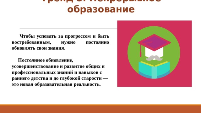 Тренд 5. Непрерывное образование  Чтобы успевать за прогрессом и быть востребованным, нужно постоянно обновлять свои знания.    Постоянное обновление, усовершенствование и развитие общих и профессиональных знаний и навыков с раннего детства и до глубокой старости — это новая образовательная реальность. 