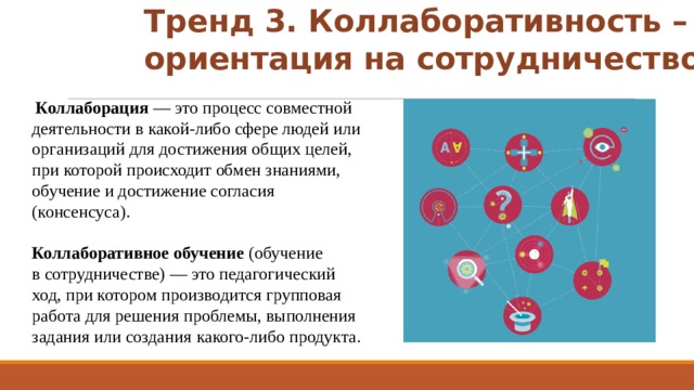 Тренд 3. Коллаборативность –  ориентация на сотрудничество  Коллаборация  — это процесс совместной деятельности в какой-либо сфере людей или организаций для достижения общих целей, при которой происходит обмен знаниями, обучение и достижение согласия (консенсуса). Коллаборативное обучение (обучение в сотрудничестве) — это педагогический ход, при котором производится групповая работа для решения проблемы, выполнения задания или создания  какого-либо продукта.   