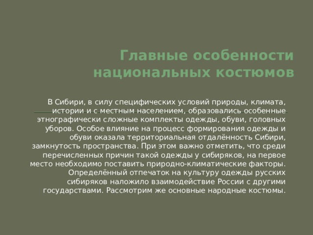 Главные особенности национальных костюмов В Сибири, в силу специфических условий природы, климата, истории и с местным населением, образовались особенные этнографически сложные комплекты одежды, обуви, головных уборов. Особое влияние на процесс формирования одежды и обуви оказала территориальная отдалённость Сибири, замкнутость пространства. При этом важно отметить, что среди перечисленных причин такой одежды у сибиряков, на первое место необходимо поставить природно-климатические факторы. Определённый отпечаток на культуру одежды русских сибиряков наложило взаимодействие России с другими государствами. Рассмотрим же основные народные костюмы. 