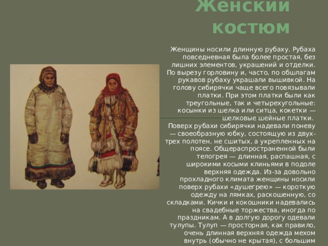 Женский костюм Женщины носили длинную рубаху. Рубаха повседневная была более простая, без лишних элементов, украшений и отделки. По вырезу горловину и, часто, по обшлагам рукавов рубаху украшали вышивкой. На голову сибирячки чаще всего повязывали платки. При этом платки были как треугольные, так и четырехугольные: косынки из шелка или ситца, кокетки — шелковые шейные платки. Поверх рубахи сибирячки надевали поневу — своеобразную юбку, состоящую из двух-трех полотен, не сшитых, а укрепленных на поясе. Общераспространенной были телогрея — длинная, распашная, с широкими косыми клиньями в подоле верхняя одежда. Из-за довольно прохладного климата женщины носили поверх рубахи «душегрею» — короткую одежду на лямках, раскошенную, со складками. Кички и кокошники надевались на свадебные торжества, иногда по праздникам. А в долгую дорогу одевали тулупы. Тулуп — просторная, как правило, очень длинная верхняя одежда мехом внутрь (обычно не крытая), с большим меховым воротником; домашняя меховая одежда, крытая тканью. 