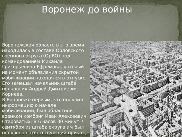Воронеж до войны Воронежская область в это время находилась в составе Орловского военного округа (ОрВО) под командованием Михаила Григорьевича Ефремова, который на момент объявления скрытой мобилизации находился в отпуске. Его замещал начальник штаба полковник Андрей Дмитриевич Корнеев. В Воронеже первым, кто получил информацию о начале мобилизации, был областной военком комбриг Иван Алексеевич Староватых. В 6 часов 30 минут 7 сентября из штаба округа им был получен соответствующий приказ, согласно которому он отправил приказы в райвоенкоматы в 17 часов того же дня.  