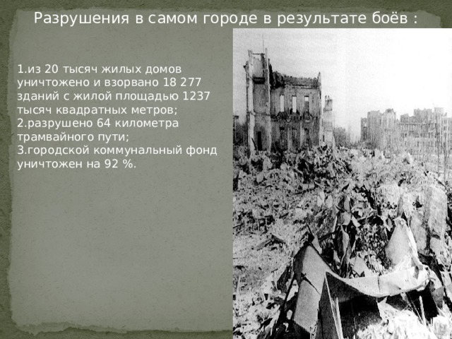 Разрушения в самом городе в результате боёв : 1.из 20 тысяч жилых домов уничтожено и взорвано 18 277 зданий с жилой площадью 1237 тысяч квадратных метров; 2.разрушено 64 километра трамвайного пути; 3.городской коммунальный фонд уничтожен на 92 %. 