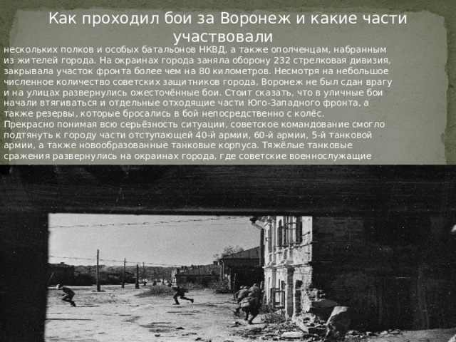 Как проходил бои за Воронеж и какие части участвовали нескольких полков и особых батальонов НКВД, а также ополченцам, набранным из жителей города. На окраинах города заняла оборону 232 стрелковая дивизия, закрывала участок фронта более чем на 80 километров. Несмотря на небольшое численное количество советских защитников города, Воронеж не был сдан врагу и на улицах развернулись ожесточённые бои. Стоит сказать, что в уличные бои начали втягиваться и отдельные отходящие части Юго-Западного фронта, а также резервы, которые бросались в бой непосредственно с колёс. Прекрасно понимая всю серьёзность ситуации, советское командование смогло подтянуть к городу части отступающей 40-й армии, 60-й армии, 5-й танковой армии, а также новообразованные танковые корпуса. Тяжёлые танковые сражения развернулись на окраинах города, где советские военнослужащие столкнулись с лучшими танковыми и пехотными соединениями врага.  