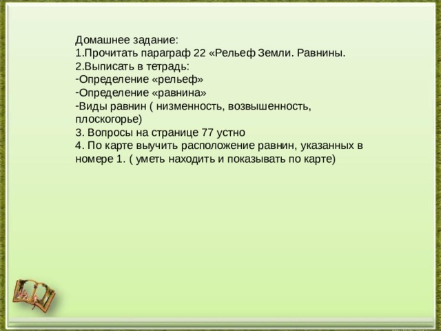 Домашнее задание: Прочитать параграф 22 «Рельеф Земли. Равнины. Выписать в тетрадь: Определение «рельеф» Определение «равнина» Виды равнин ( низменность, возвышенность, плоскогорье) 3. Вопросы на странице 77 устно 4. По карте выучить расположение равнин, указанных в номере 1. ( уметь находить и показывать по карте) 