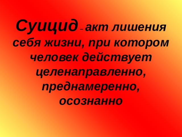        Суицид – акт лишения себя жизни, при котором человек действует целенаправленно, преднамеренно, осознанно   