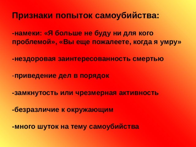Признаки попыток самоубийства:   -намеки: «Я больше не буду ни для кого  проблемой», «Вы еще пожалеете, когда я умру»   -нездоровая заинтересованность смертью    - приведение дел в порядок   -замкнутость или чрезмерная активность   -безразличие к окружающим   -много шуток на тему самоубийства   
