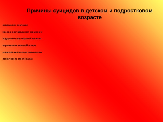 Причины суицидов в детском и подростковом возрасте  -социальная изоляция  -жизнь в нестабильном окружении  -ощущение себя жертвой насилия  -перенесение тяжелой потери  -слишком заниженная самооценка  -психические заболевания   