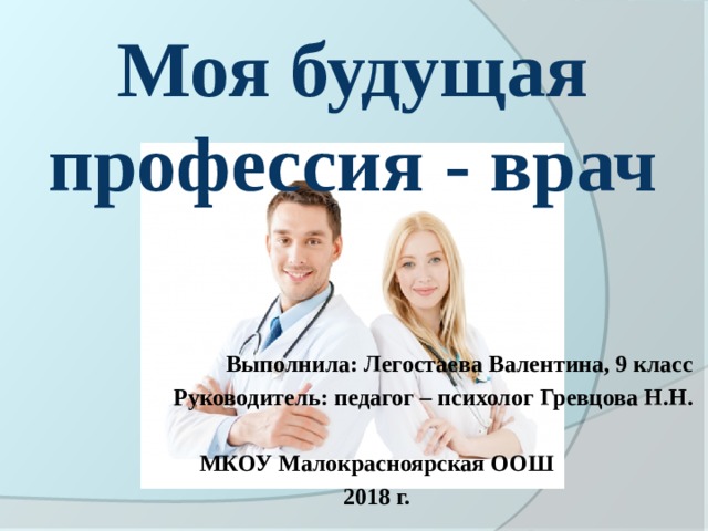 Моя будущая профессия - врач        Выполнила: Легостаева Валентина, 9 класс Руководитель: педагог – психолог Гревцова Н.Н.  МКОУ Малокрасноярская ООШ 2018 г. 