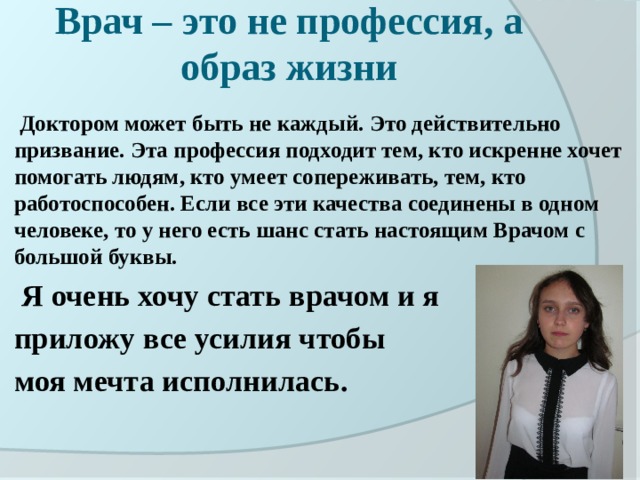 Врач – это не профессия, а образ жизни   Доктором может быть не каждый. Это действительно призвание. Эта профессия подходит тем, кто искренне хочет помогать людям, кто умеет сопереживать, тем, кто работоспособен. Если все эти качества соединены в одном человеке, то у него есть шанс стать настоящим Врачом с большой буквы.  Я очень хочу стать врачом и я приложу все усилия чтобы моя мечта исполнилась. 