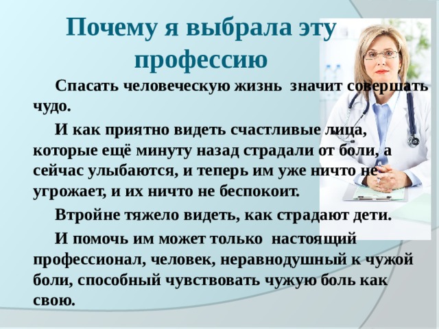Почему я выбрала эту профессию Спасать человеческую жизнь значит совершать чудо. И как приятно видеть счастливые лица, которые ещё минуту назад страдали от боли, а сейчас улыбаются, и теперь им уже ничто не угрожает, и их ничто не беспокоит. Втройне тяжело видеть, как страдают дети. И помочь им может только настоящий профессионал, человек, неравнодушный к чужой боли, способный чувствовать чужую боль как свою. 