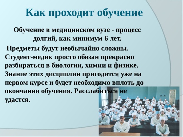 Как проходит обучение Обучение в медицинском вузе - процесс долгий, как минимум 6 лет.  Предметы будут необычайно сложны. Студент-медик просто обязан прекрасно разбираться в биологии, химии и физике. Знание этих дисциплин пригодится уже на первом курсе и будет необходимо вплоть до окончания обучения. Расслабиться не удастся . 