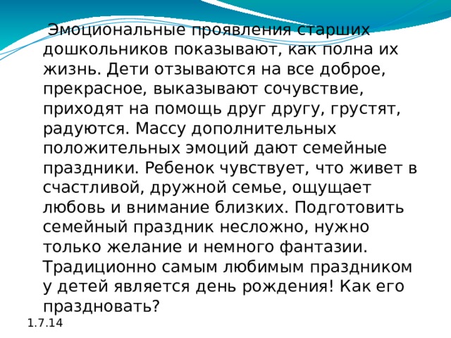  Эмоциональные проявления старших дошкольников показывают, как полна их жизнь. Дети отзываются на все доброе, прекрасное, выказывают сочувствие, приходят на помощь друг другу, грустят, радуются. Массу дополнительных положительных эмоций дают семейные праздники. Ребенок чувствует, что живет в счастливой, дружной семье, ощущает любовь и внимание близких. Подготовить семейный праздник несложно, нужно только желание и немного фантазии. Традиционно самым любимым праздником у детей является день рождения! Как его праздновать? 1.7.14 