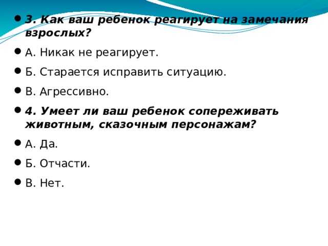  3. Как ваш ребенок реагирует на замечания взрослых? А. Никак не реагирует. Б. Старается исправить ситуацию. В. Агрессивно. 4. Умеет ли ваш ребенок сопереживать животным, сказочным персонажам? А. Да. Б. Отчасти. В. Нет.  