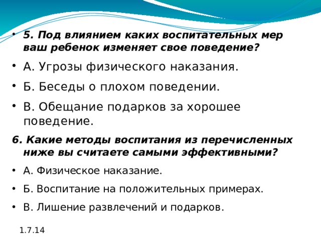 5. Под влиянием каких воспитательных мер ваш ребенок изменяет свое поведение? А. Угрозы физического наказания. Б. Беседы о плохом поведении. В. Обещание подарков за хорошее поведение. 6. Какие методы воспитания из перечисленных ниже вы считаете самыми эффективными? А. Физическое наказание. Б. Воспитание на положительных примерах. В. Лишение развлечений и подарков. 1.7.14 