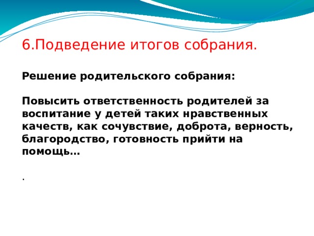 6.Подведение итогов собрания.   Решение родительского собрания:   Повысить ответственность родителей за воспитание у детей таких нравственных качеств, как сочувствие, доброта, верность, благородство, готовность прийти на помощь…   .  