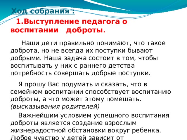 Ход собрания :     1.Выступление педагога о воспитании доброты .  Наши дети правильно понимают, что такое доброта, но не всегда их поступки бывают добрыми. Наша задача состоит в том, чтобы воспитывать у них с раннего детства потребность совершать добрые поступки.  Я прошу Вас подумать и сказать, что в семейном воспитании способствует воспитанию доброты, а что может этому помешать. (высказывания родителей)  Важнейшим условием успешного воспитания доброты является создание взрослым жизнерадостной обстановки вокруг ребенка. Любое чувство у детей зависит от взаимоотношений в семье. Родители не должны допускать ссор в присутствии детей.  