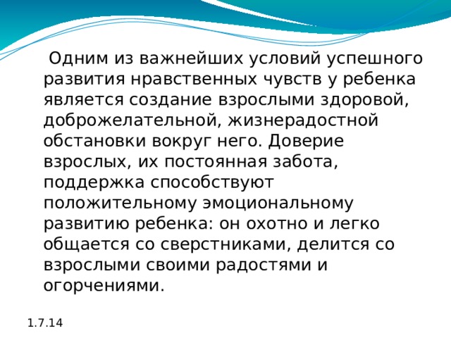  Одним из важнейших условий успешного развития нравственных чувств у ребенка является создание взрослыми здоровой, доброжелательной, жизнерадостной обстановки вокруг него. Доверие взрослых, их постоянная забота, поддержка способствуют положительному эмоциональному развитию ребенка: он охотно и легко общается со сверстниками, делится со взрослыми своими радостями и огорчениями. 1.7.14 