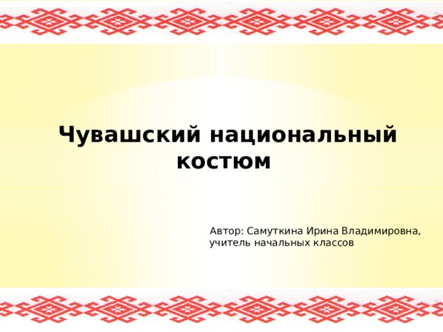      Чувашский национальный костюм      Автор: Самуткина Ирина Владимировна,  учитель начальных классов             