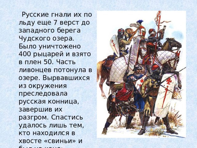  Русские гнали их по льду еще 7 верст до западного берега Чудского озера. Было уничтожено 400 рыцарей и взято в плен 50. Часть ливонцев потонула в озере. Вырвавшихся из окружения преследовала русская конница, завершив их разгром. Спастись удалось лишь тем, кто находился в хвосте «свиньи» и был на коне: магистру ордена, командорам и епископам. 