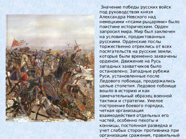 Значение победы русских войск под руководством князя Александра Невского над немецкими «псами-рыцарями» было поистине историческим. Орден запросил мира. Мир был заключен на условиях, продиктованных русскими. Орденские послы торжественно отреклись от всех посягательств на русские земли, которые были временно захвачены орденом. Движение на Русь западных захватчиков было остановлено. Западные рубежи Руси, установленные после Ледового побоища, продержались целые столетия. Ледовое побоище вошло в историю и как замечательный образец военной тактики и стратегии. Умелое построение боевого порядка, четкая организация взаимодействия отдельных его частей, особенно пехоты и конницы, постоянная разведка и учет слабых сторон противника при организации сражения, правильный выбор места и времени, хорошая организация тактического преследования, уничтожение большей части превосходящего противника - все это определило русское военное искусство как передовое в мире. 