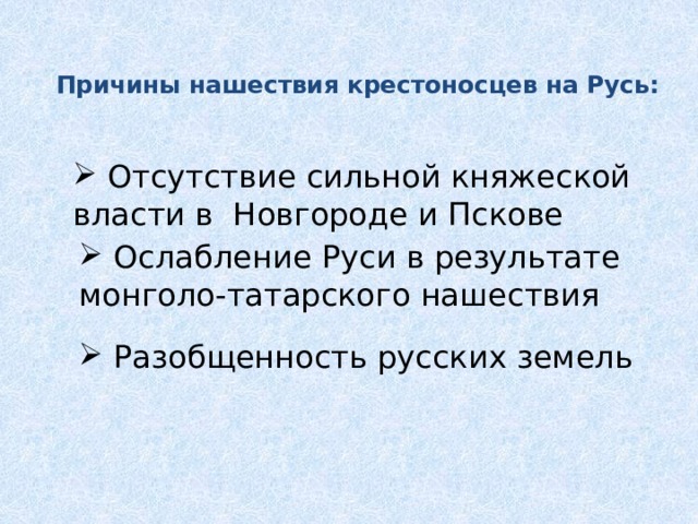 Причины нашествия крестоносцев на Русь:    Отсутствие сильной княжеской власти в Новгороде и Пскове  Отсутствие сильной княжеской власти в Новгороде и Пскове  Ослабление Руси в результате монголо-татарского нашествия  Разобщенность русских земель  Ослабление Руси в результате монголо-татарского нашествия  Разобщенность русских земель 