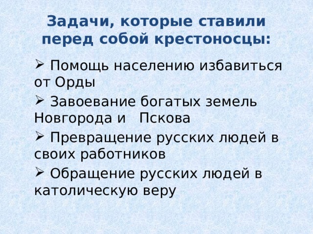 Задачи, которые ставили перед собой крестоносцы:  Помощь населению избавиться от Орды  Завоевание богатых земель Новгорода и Пскова  Превращение русских людей в своих работников  Обращение русских людей в католическую веру  Помощь населению избавиться от Орды  Завоевание богатых земель Новгорода и Пскова  Превращение русских людей в своих работников  Обращение русских людей в католическую веру 