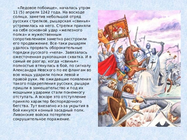  «Ледовое побоище», началась утром 11 (5) апреля 1242 года. На восходе солнца, заметив небольшой отряд русских стрелков, рыцарская «свинья» устремилась на него. Стрелки приняли на себя основной удар «железного полка» и мужественным сопротивлением заметно расстроили его продвижение. Все-таки рыцарям удалось прорвать оборонительные порядки русского «чела». Завязалась ожесточенная рукопашная схватка. И в самый ее разгар, когда «свинья» полностью втянулась в бой, по сигналу Александра Невского по ее флангам во всю мощь ударили полки левой и правой руки. Не ожидавшие появления такого подкрепления русских, рыцари пришли в замешательство и под их мощными ударами стали понемногу отступать. А вскоре это отступление приняло характер беспорядочного бегства. Тут внезапно из-за укрытия в бой кинулся конный засадный полк. Ливонские войска потерпели сокрушительное поражение.   