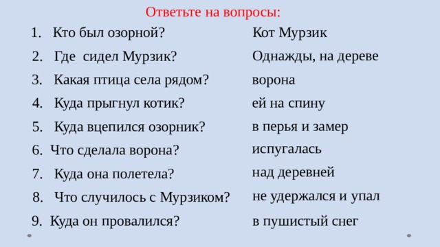 Ответьте на вопросы: 1. Кто был озорной?  Кот Мурзик Однажды, на дереве 2. Где сидел Мурзик? ворона 3. Какая птица села рядом? ей на спину 4. Куда прыгнул котик? в перья и замер 5. Куда вцепился озорник? испугалась 6. Что сделала ворона? над деревней 7. Куда она полетела? не удержался и упал 8. Что случилось с Мурзиком? 9. Куда он провалился? в пушистый снег 