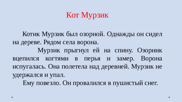 Кот Мурзик  Котик Мурзик был озорной. Однажды он сидел на дереве. Рядом села ворона.  Мурзик прыгнул ей на спину. Озорник вцепился когтями в перья и замер. Ворона испугалась. Она полетела над деревней. Мурзик не удержался и упал.  Ему повезло. Он провалился в пушистый снег. 