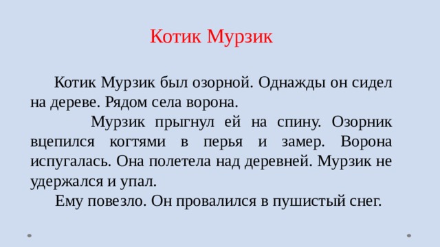 Котик Мурзик  Котик Мурзик был озорной. Однажды он сидел на дереве. Рядом села ворона.  Мурзик прыгнул ей на спину. Озорник вцепился когтями в перья и замер. Ворона испугалась. Она полетела над деревней. Мурзик не удержался и упал.  Ему повезло. Он провалился в пушистый снег. 