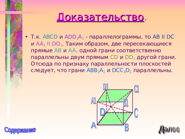 Доказательство . Т.к. ABCD и ADD 1 A 1 - параллелограммы, то AB II DC и AA 1 II  DD 1 . Таким образом, две пересекающиеся прямые AB и AA 1 одной грани соответственно параллельны двум прямым CD и DD 1 другой грани. Отсюда по признаку параллельности плоскостей следует, что грани ABB 1 A 1  и DCC 1 D 1  параллельны. 