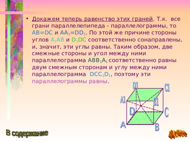 Докажем теперь равенство этих граней . Т.к. все грани параллелепипеда - параллелограммы, то AB=DC и AA 1 =DD 1 . По этой же причине стороны углов A 1 AB  и D 1 DC соответственно сонаправлены, и, значит, эти углы равны. Таким образом, две смежные стороны и угол между ними параллелограмма ABB 1 A 1  соответственно равны двум смежным сторонам и углу между ними параллелограмма DCC 1 D 1 , поэтому эти параллелограммы равны . 
