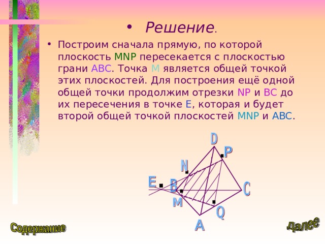 Решение . Построим сначала прямую, по которой плоскость MNP  пересекается с плоскостью грани ABC . Точка М является общей точкой этих плоскостей. Для построения ещё одной общей точки продолжим отрезки NP  и BC  до их пересечения в точке Е , которая и будет второй общей точкой плоскостей MNP  и ABC . 