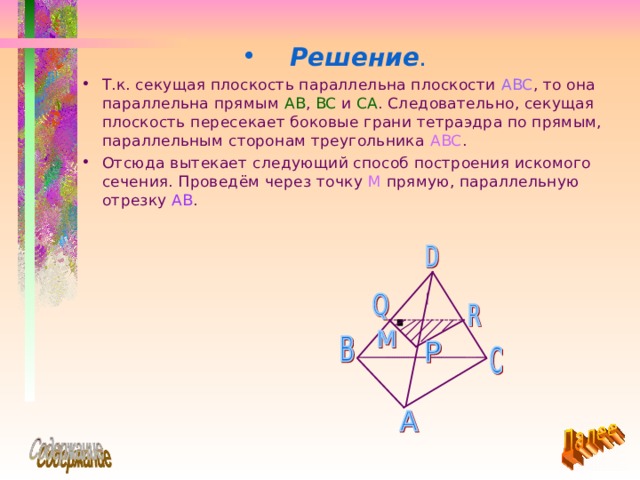 Решение .  Т.к. секущая плоскость параллельна плоскости ABC , то она параллельна прямым AB , BC  и CA . Следовательно, секущая плоскость пересекает боковые грани тетраэдра по прямым, параллельным сторонам треугольника ABC . Отсюда вытекает следующий способ построения искомого сечения. Проведём через точку М прямую, параллельную отрезку  AB . 