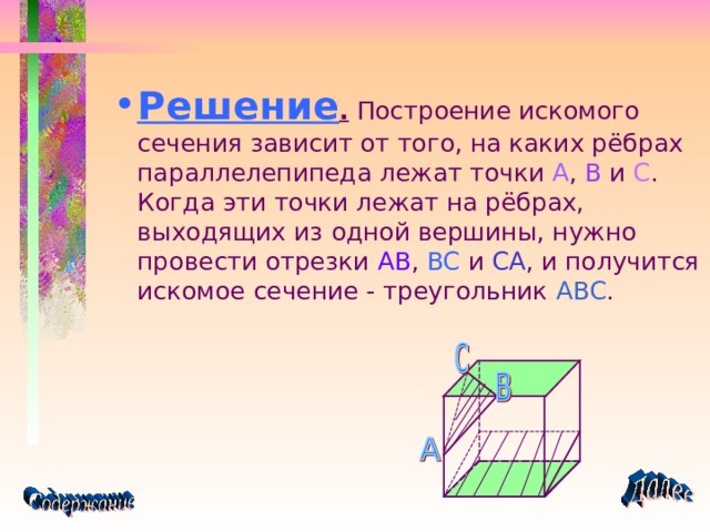 Решение . Построение искомого сечения зависит от того, на каких рёбрах параллелепипеда лежат точки A , B и C . Когда эти точки лежат на рёбрах, выходящих из одной вершины, нужно провести отрезки AB , BC и CA , и получится искомое сечение - треугольник ABC . 