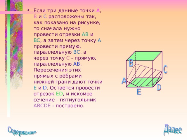 Если три данные точки A , B и C расположены так, как показано на рисунке, то сначала нужно провести отрезки AB и BC , а затем через точку A  провести прямую, параллельную BC , а через точку C - прямую, параллельную AB . Пересечения этих прямых с рёбрами нижней грани дают точки E и D . Остаётся провести отрезок ED , и искомое сечение - пятиугольник ABCDE - построено. 