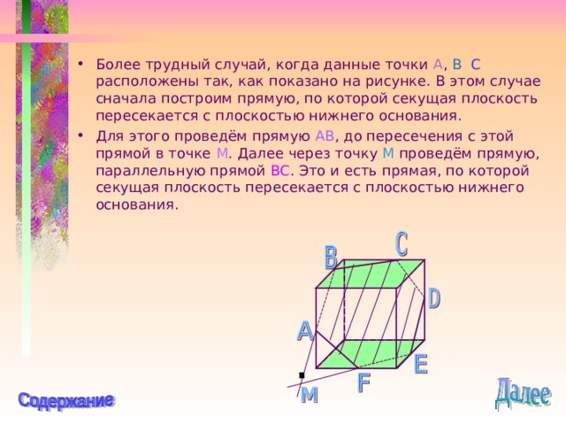 Более трудный случай, когда данные точки A , B  C  расположены так, как показано на рисунке. В этом случае сначала построим прямую, по которой секущая плоскость пересекается с плоскостью нижнего основания. Для этого проведём прямую AB , до пересечения с этой прямой в точке M . Далее через точку M  проведём прямую, параллельную прямой BC . Это и есть прямая, по которой секущая плоскость пересекается с плоскостью нижнего основания. 