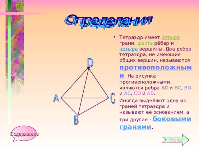 Тетраэдр имеет четыре грани, шесть рёбер и четыре вершины. Два ребра тетраэдра, не имеющие общих вершин, называются противоположными . На рисунке противоположными являются рёбра А D и ВС , В D и АС , СD и АВ . Иногда выделяют одну из граней тетраэдра и называют её основанием, а три другие - боковыми гранями . Содержание Далее 