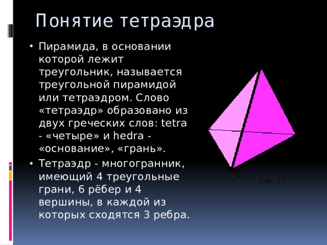 Понятие тетраэдра Пирамида, в основании которой лежит треугольник, называется треугольной пирамидой или тетраэдром. Слово «тетраэдр» образовано из двух греческих слов: tetra - «четыре» и hedra - «основание», «грань». Тетраэдр - многогранник, имеющий 4 треугольные грани, 6 рёбер и 4 вершины, в каждой из которых сходятся 3 ребра. 