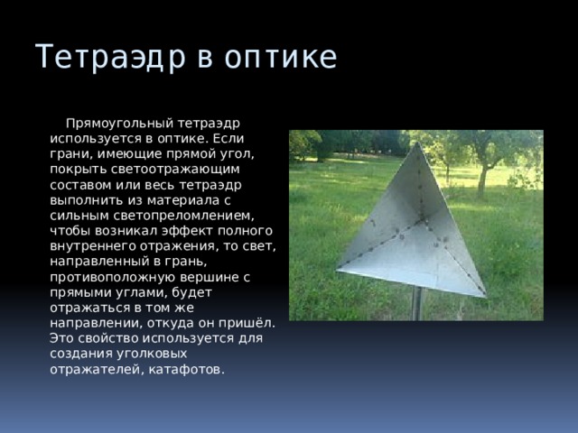 Тетраэдр в оптике  Прямоугольный тетраэдр используется в оптике. Если грани, имеющие прямой угол, покрыть светоотражающим составом или весь тетраэдр выполнить из материала с сильным светопреломлением, чтобы возникал эффект полного внутреннего отражения, то свет, направленный в грань, противоположную вершине с прямыми углами, будет отражаться в том же направлении, откуда он пришёл. Это свойство используется для создания уголковых отражателей, катафотов. 