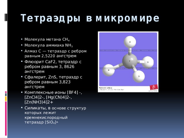 Тетраэдры в микромире Молекула метана СН 4 Молекула аммиака NH 3 Алмаз C — тетраэдр с ребром равным 2,5220 ангстрем Флюорит CaF2, тетраэдр с ребром равным 3, 8626 ангстрем Сфалерит, ZnS, тетраэдр с ребром равным 3,823 ангстрем Комплексные ионы [BF4] -, [ZnCl4]2-, [Hg(CN)4]2-, [Zn(NH3)4]2+ Силикаты, в основе структур которых лежит кремнекислородный тетраэдр [SiO 4 ] 4- 