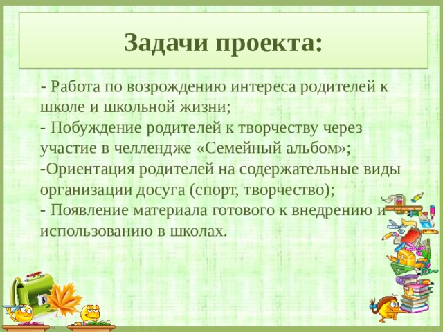 Задачи проекта:  - Работа по возрождению интереса родителей к школе и школьной жизни;   - Побуждение родителей к творчеству через участие в челлендже «Семейный альбом»;  -Ориентация родителей на содержательные виды организации досуга (спорт, творчество);  - Появление материала готового к внедрению и использованию в школах. 