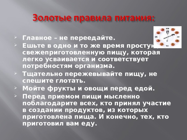 Главное – не переедайте. Ешьте в одно и то же время простую, свежеприготовленную пищу, которая легко усваивается и соответствует потребностям организма. Тщательно пережевывайте пищу, не спешите глотать. Мойте фрукты и овощи перед едой. Перед приемом пищи мысленно поблагодарите всех, кто принял участие в создании продуктов, из которых приготовлена пища. И конечно, тех, кто приготовил вам еду. 